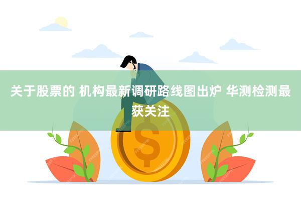 关于股票的 机构最新调研路线图出炉 华测检测最获关注