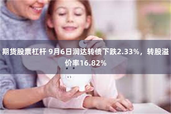 期货股票杠杆 9月6日润达转债下跌2.33%，转股溢价率16.82%