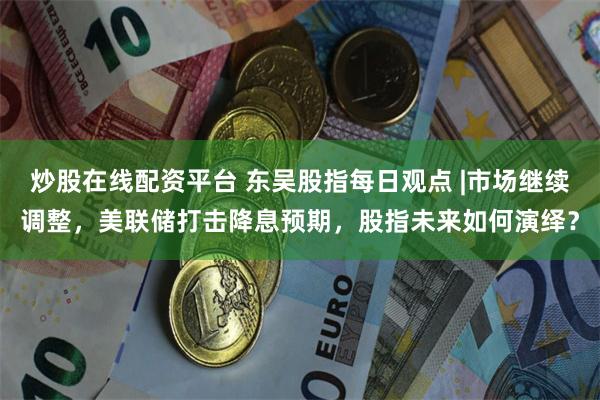 炒股在线配资平台 东吴股指每日观点 |市场继续调整，美联储打击降息预期，股指未来如何演绎？