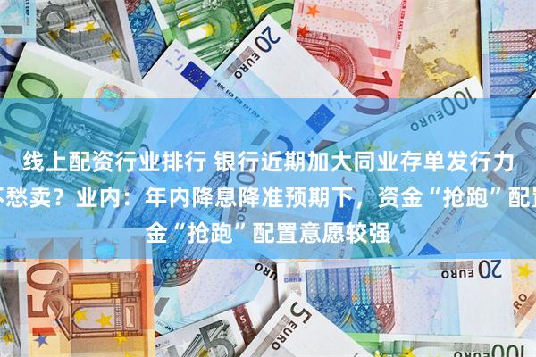 线上配资行业排行 银行近期加大同业存单发行力度，为何不愁卖？业内：年内降息降准预期下，资金“抢跑”配置意愿较强
