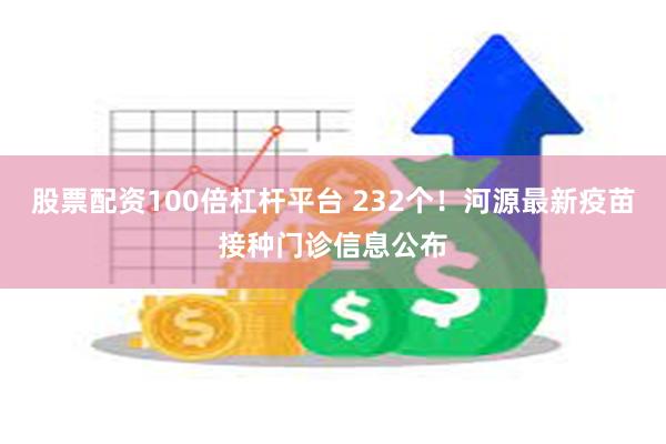 股票配资100倍杠杆平台 232个！河源最新疫苗接种门诊信息公布