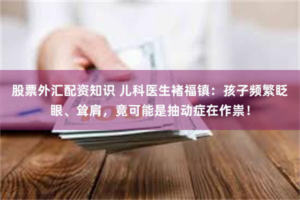 股票外汇配资知识 儿科医生褚福镇：孩子频繁眨眼、耸肩，竟可能是抽动症在作祟！