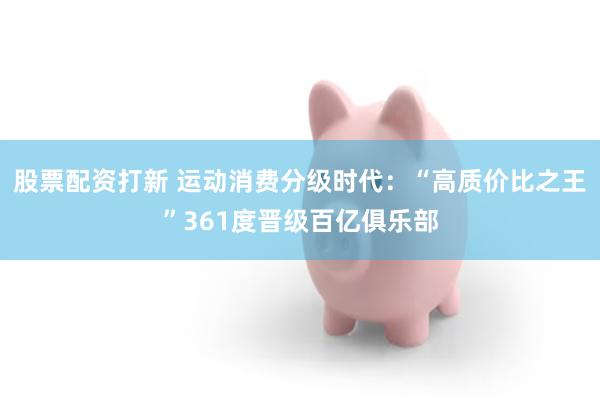 股票配资打新 运动消费分级时代：“高质价比之王”361度晋级百亿俱乐部
