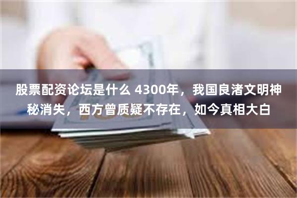 股票配资论坛是什么 4300年，我国良渚文明神秘消失，西方曾质疑不存在，如今真相大白