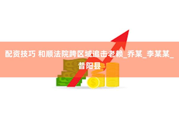 配资技巧 和顺法院跨区域追击老赖_乔某_李某某_昔阳县