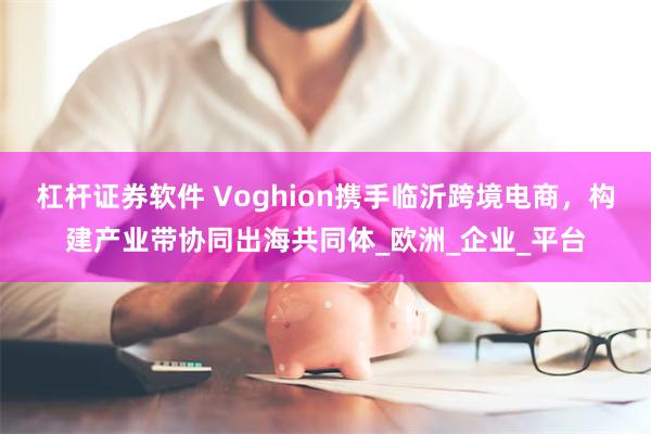 杠杆证券软件 Voghion携手临沂跨境电商，构建产业带协同出海共同体_欧洲_企业_平台