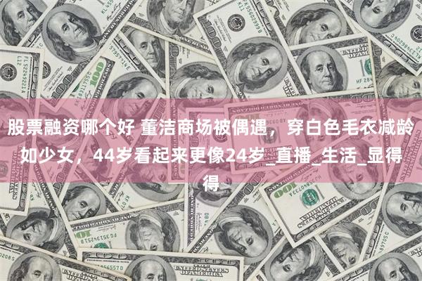 股票融资哪个好 董洁商场被偶遇，穿白色毛衣减龄如少女，44岁看起来更像24岁_直播_生活_显得