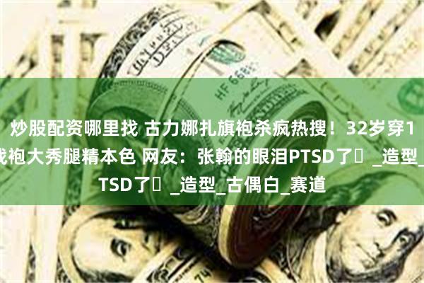 炒股配资哪里找 古力娜扎旗袍杀疯热搜！32岁穿18cm高开衩战袍大秀腿精本色 网友：张翰的眼泪PTSD了‌_造型_古偶白_赛道