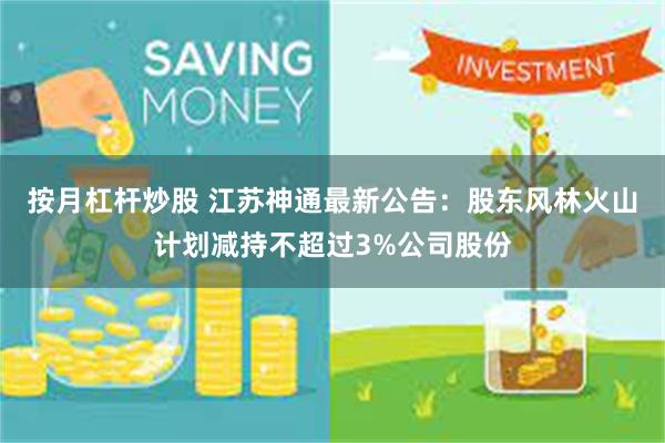 按月杠杆炒股 江苏神通最新公告：股东风林火山计划减持不超过3%公司股份