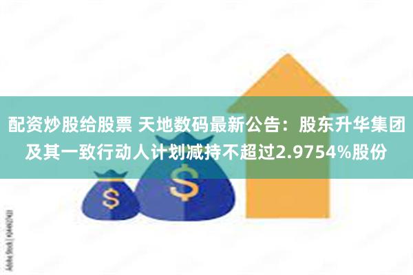 配资炒股给股票 天地数码最新公告：股东升华集团及其一致行动人计划减持不超过2.9754%股份