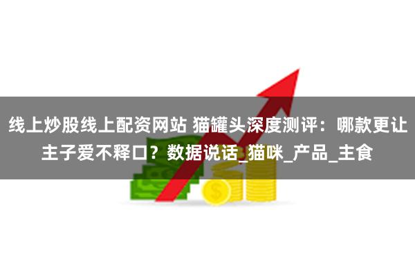 线上炒股线上配资网站 猫罐头深度测评：哪款更让主子爱不释口？数据说话_猫咪_产品_主食