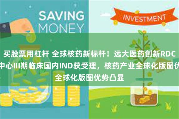 买股票用杠杆 全球核药新标杆！远大医药创新RDC国际多中心III期临床国内IND获受理，核药产业全球化版图优势凸显