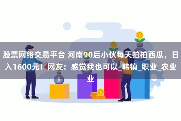 股票网络交易平台 河南90后小伙每天拍拍西瓜，日入1600元！网友：感觉我也可以_韩镇_职业_农业