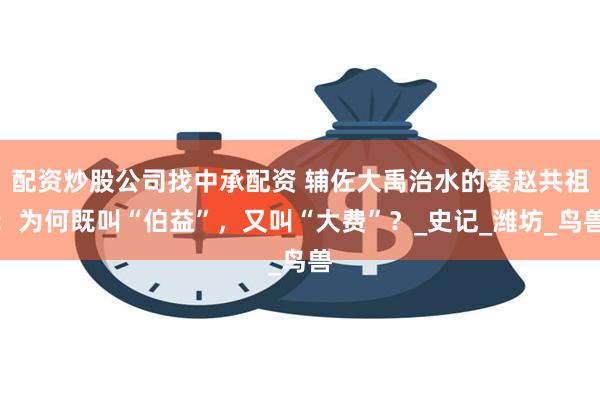 配资炒股公司找中承配资 辅佐大禹治水的秦赵共祖：为何既叫“伯益”，又叫“大费”？_史记_潍坊_鸟兽