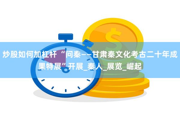 炒股如何加杠杆 “问秦——甘肃秦文化考古二十年成果特展”开展_秦人_展览_崛起
