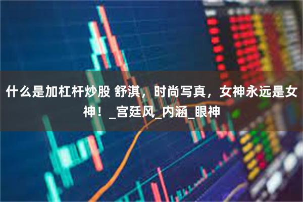 什么是加杠杆炒股 舒淇，时尚写真，女神永远是女神！_宫廷风_内涵_眼神