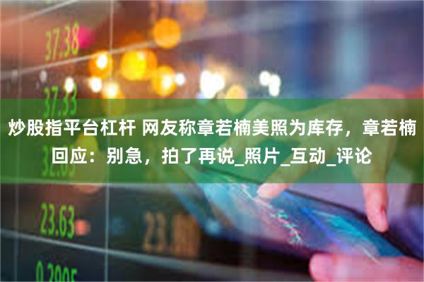 炒股指平台杠杆 网友称章若楠美照为库存，章若楠回应：别急，拍了再说_照片_互动_评论