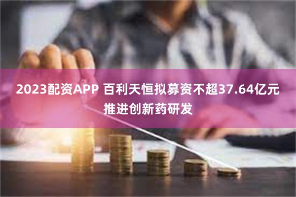 2023配资APP 百利天恒拟募资不超37.64亿元推进创新药研发
