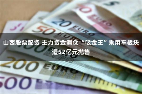 山西股票配资 主力资金调仓 “吸金王”乘用车板块遭52亿元抛售