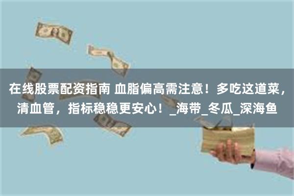 在线股票配资指南 血脂偏高需注意！多吃这道菜，清血管，指标稳稳更安心！_海带_冬瓜_深海鱼