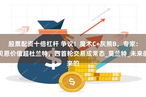 股票配资十倍杠杆 争议！魔术C+灰熊B，专家：贝恩价值超杜兰特，四首轮交易成常态_莫兰特_未来的