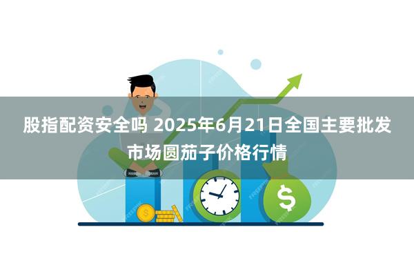 股指配资安全吗 2025年6月21日全国主要批发市场圆茄子价格行情