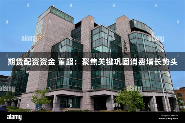 期货配资资金 董超：聚焦关键巩固消费增长势头
