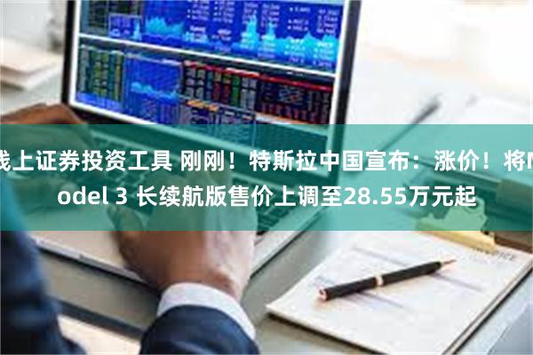 线上证券投资工具 刚刚！特斯拉中国宣布：涨价！将Model 3 长续航版售价上调至28.55万元起