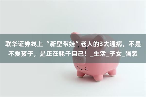联华证券线上 “新型带娃”老人的3大通病，不是不爱孩子，是正在耗干自己！_生活_子女_强装