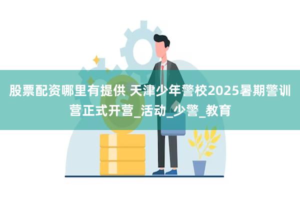 股票配资哪里有提供 天津少年警校2025暑期警训营正式开营_活动_少警_教育