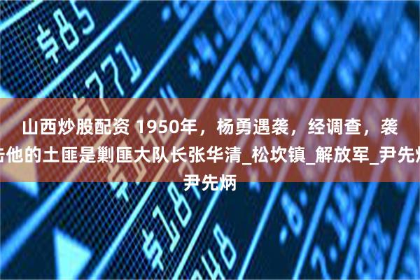 山西炒股配资 1950年，杨勇遇袭，经调查，袭击他的土匪是剿匪大队长张华清_松坎镇_解放军_尹先炳