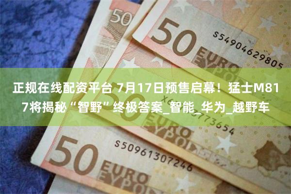 正规在线配资平台 7月17日预售启幕！猛士M817将揭秘“智野”终极答案_智能_华为_越野车