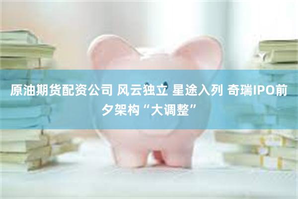 原油期货配资公司 风云独立 星途入列 奇瑞IPO前夕架构“大调整”