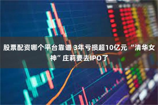 股票配资哪个平台靠谱 3年亏损超10亿元 “清华女神”庄莉要去IPO了