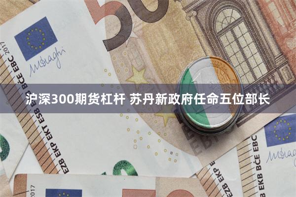 沪深300期货杠杆 苏丹新政府任命五位部长