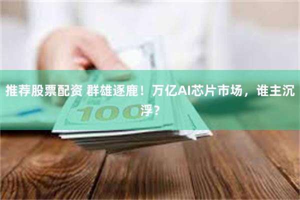 推荐股票配资 群雄逐鹿！万亿AI芯片市场，谁主沉浮？
