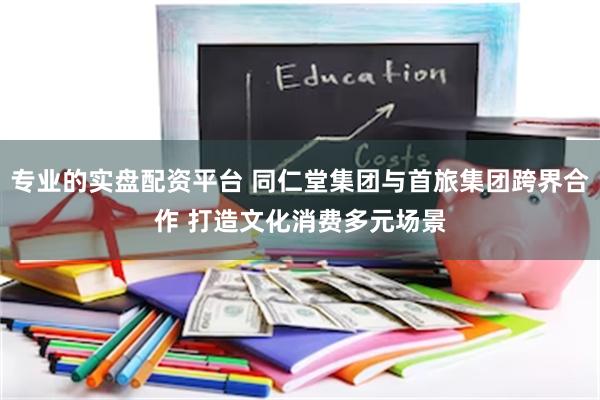 专业的实盘配资平台 同仁堂集团与首旅集团跨界合作 打造文化消费多元场景