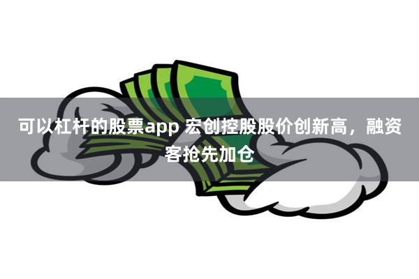 可以杠杆的股票app 宏创控股股价创新高，融资客抢先加仓