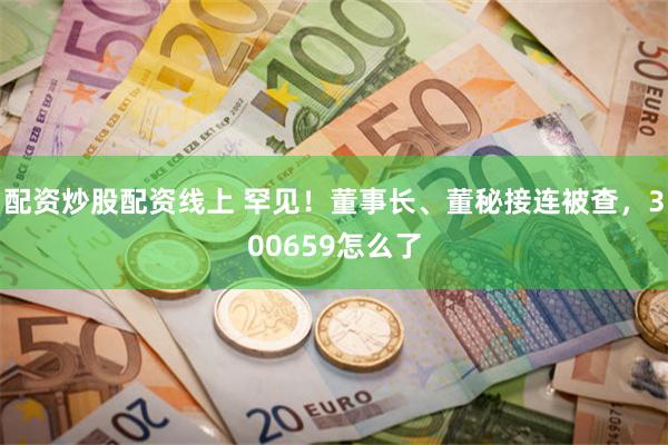 配资炒股配资线上 罕见！董事长、董秘接连被查，300659怎么了