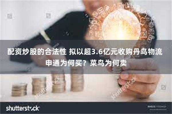 配资炒股的合法性 拟以超3.6亿元收购丹鸟物流 申通为何买？菜鸟为何卖