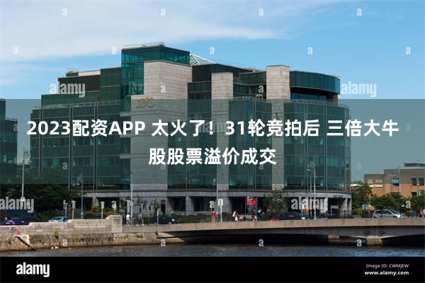 2023配资APP 太火了！31轮竞拍后 三倍大牛股股票溢价成交