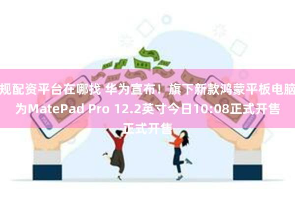 正规配资平台在哪找 华为宣布！旗下新款鸿蒙平板电脑华为MatePad Pro 12.2英寸今日10:08正式开售