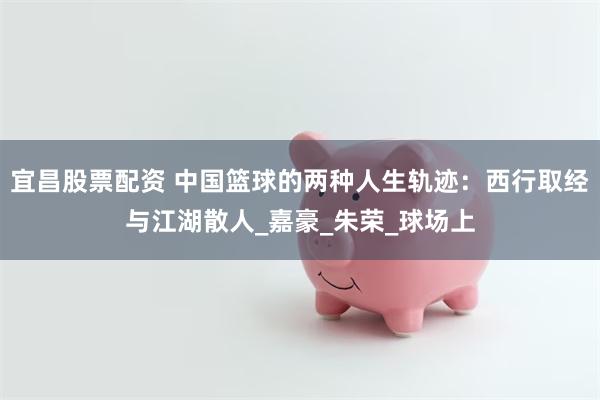 宜昌股票配资 中国篮球的两种人生轨迹：西行取经与江湖散人_嘉豪_朱荣_球场上
