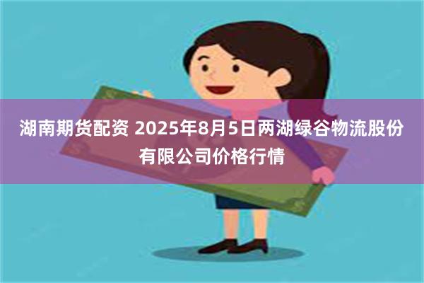 湖南期货配资 2025年8月5日两湖绿谷物流股份有限公司价格行情