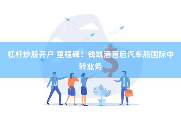 杠杆炒股开户 里程碑！钱凯港首启汽车船国际中转业务