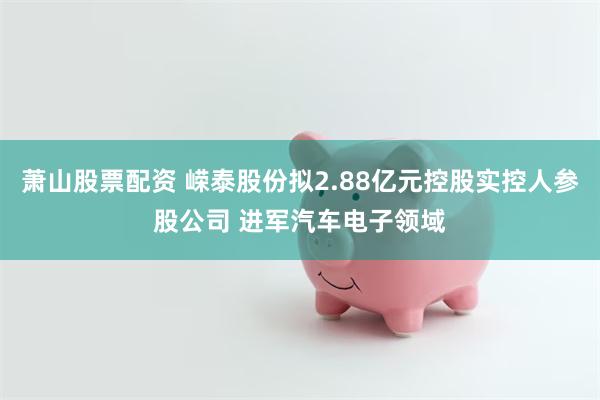 萧山股票配资 嵘泰股份拟2.88亿元控股实控人参股公司 进军汽车电子领域