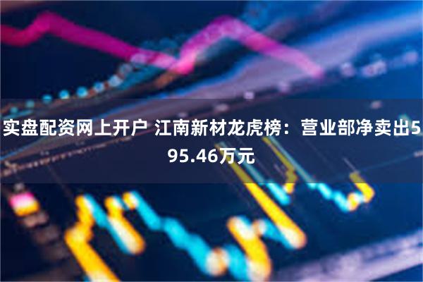 实盘配资网上开户 江南新材龙虎榜：营业部净卖出595.46万元