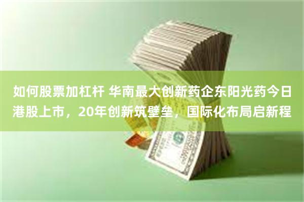 如何股票加杠杆 华南最大创新药企东阳光药今日港股上市，20年创新筑壁垒，国际化布局启新程