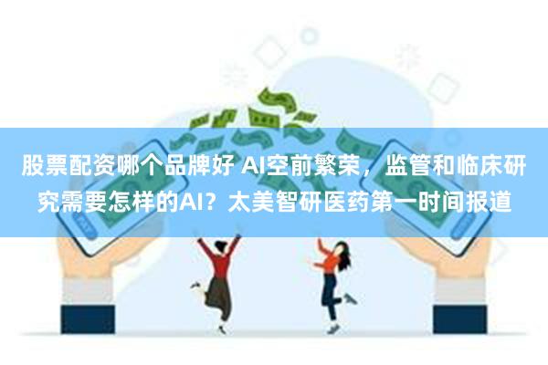 股票配资哪个品牌好 AI空前繁荣，监管和临床研究需要怎样的AI？太美智研医药第一时间报道