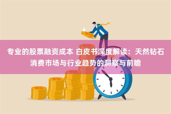 专业的股票融资成本 白皮书深度解读：天然钻石消费市场与行业趋势的洞察与前瞻